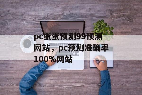 pc蛋蛋预测99预测网站，pc预测准确率100%网站