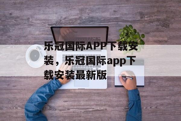 乐冠国际APP下载安装，乐冠国际app下载安装最新版