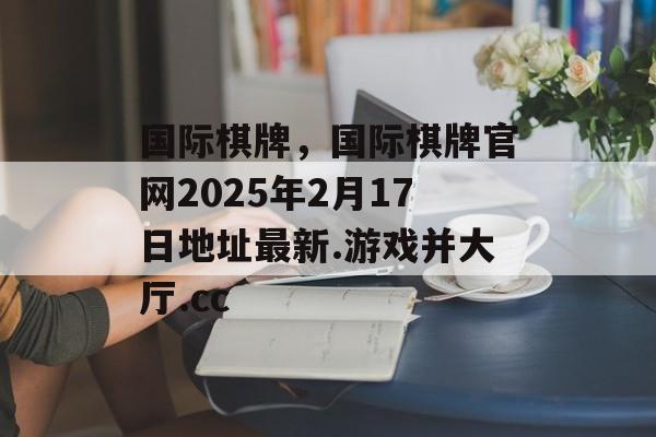 国际棋牌，国际棋牌官网2025年2月17日地址最新.游戏并大厅.cc